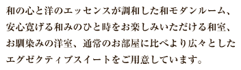 和の心と洋のエッセンスが調和した和モダンルーム、安心寛げる和みのひと時をお楽しみいただける和室、お馴染みの洋室、通常のお部屋に比べより広々としたエグゼクティブスイートをご用意しています。