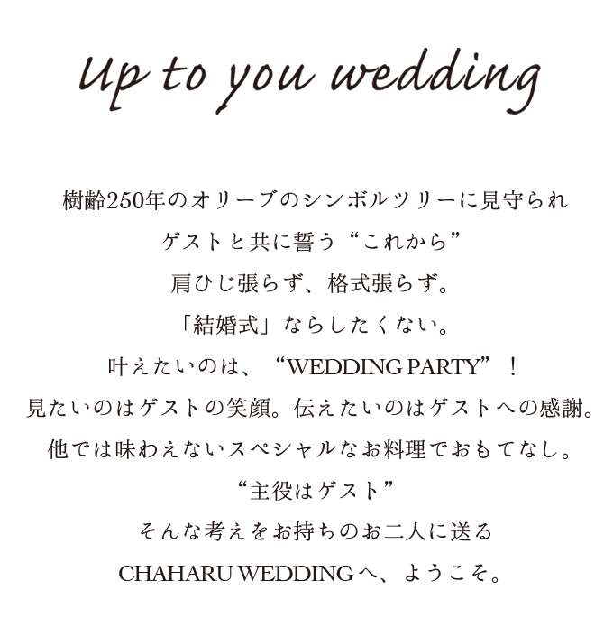 Creative Wedding “普通の結婚式ならしたくない”そんなお二人にご提案したい、本物のオリジナルウェディング。決まりきった選択肢の中から選ぶのではなくお二人らしさをゼロから形にできる自由度の高いパーティ。肩ひじ張らず、格式張らず。樹齢250年のオリーブのシンボルツリーに見守られゲストと共に誓う“これから”。見たいのはゲストの笑顔。伝えたいのはゲストへの感謝。他では味わえないスペシャルなお料理でおもてなし。“主役はゲスト”そんな考えをお持ちのお二人に送るCHAHARU WEDDINGへ、ようこそ。