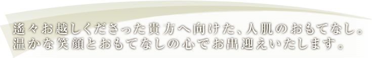 遙々お越しくださった貴方へ向けた、人肌のおもてなし。温かな笑顔とおもてなしの心でお出迎えいたします。