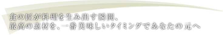 食の匠が料理を生み出す瞬間、最高の素材を、一番美味しいタイミングであなたの元へ